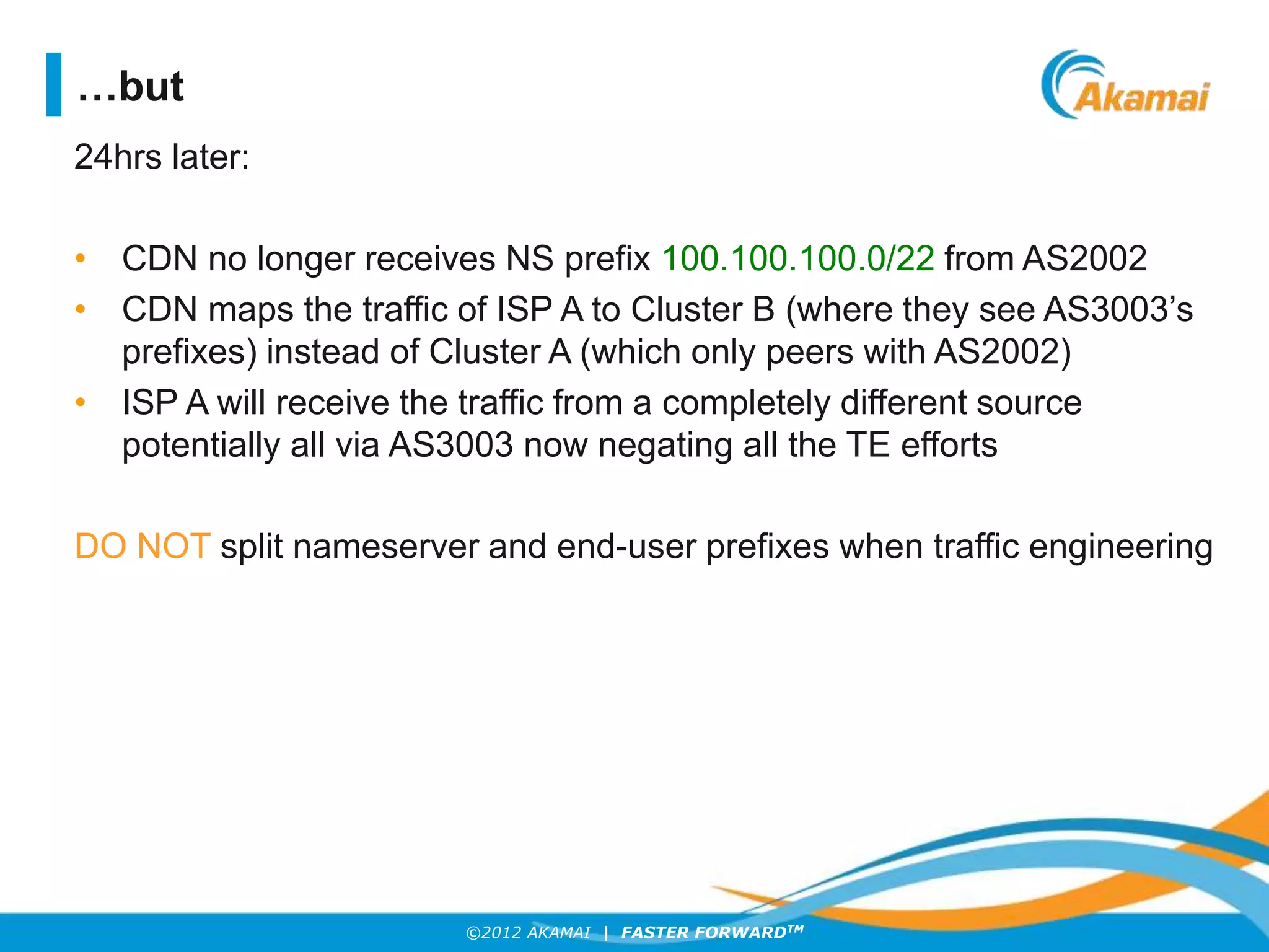 ©2012 AKAMAI | FASTER FORWARDTM
24hrs later:
• CDN no longer receives NS prefix 100.100.100.0/22 from AS2002
• CDN maps the traffic of ISP A to Cluster B (where they see AS3003’s
prefixes) instead of Cluster A (which only peers with AS2002)
• ISP A will receive the traffic from a completely different source
potentially all via AS3003 now negating all the TE efforts
DO NOT split nameserver and end-user prefixes when traffic engineering
…but
 