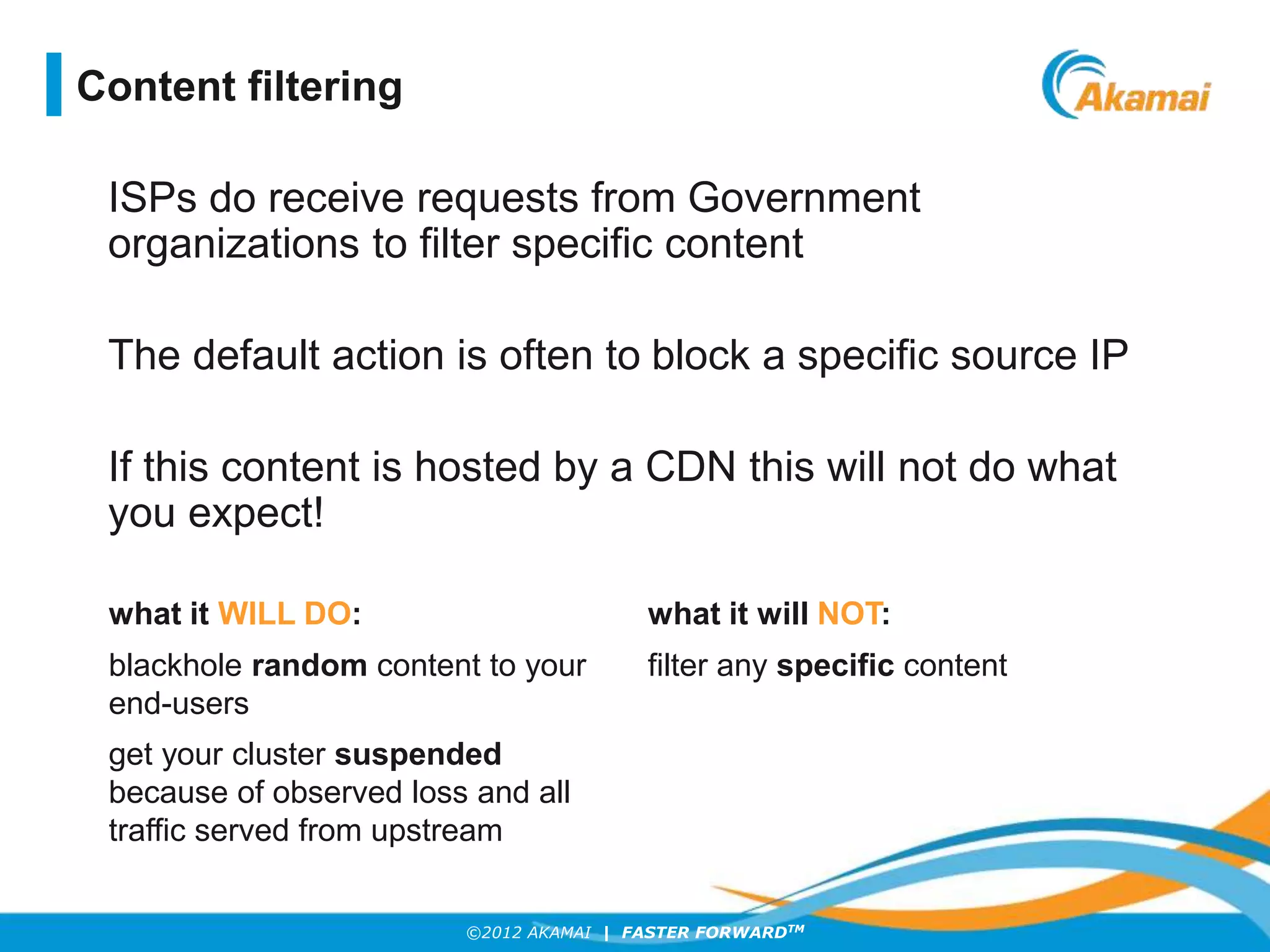 ©2012 AKAMAI | FASTER FORWARDTM
ISPs do receive requests from Government
organizations to filter specific content
The default action is often to block a specific source IP
If this content is hosted by a CDN this will not do what
you expect!
Content filtering
what it WILL DO: what it will NOT:
blackhole random content to your
end-users
filter any specific content
get your cluster suspended
because of observed loss and all
traffic served from upstream
 