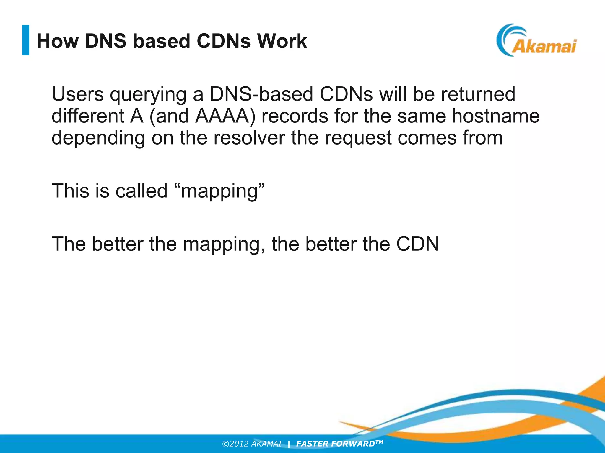 ©2012 AKAMAI | FASTER FORWARDTM
Users querying a DNS-based CDNs will be returned
different A (and AAAA) records for the same hostname
depending on the resolver the request comes from
This is called “mapping”
The better the mapping, the better the CDN
How DNS based CDNs Work
 