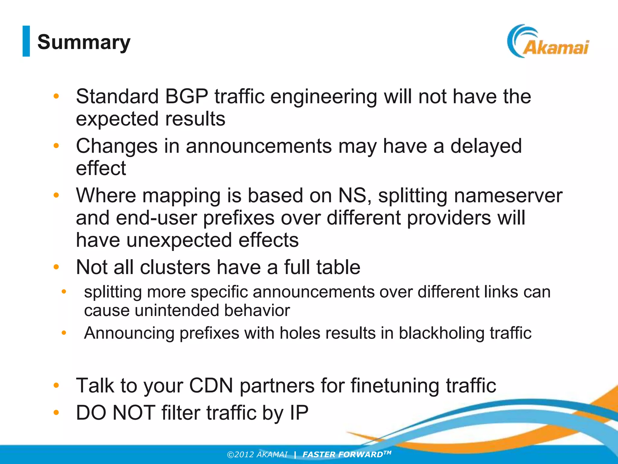 ©2012 AKAMAI | FASTER FORWARDTM
• Standard BGP traffic engineering will not have the
expected results
• Changes in announcements may have a delayed
effect
• Where mapping is based on NS, splitting nameserver
and end-user prefixes over different providers will
have unexpected effects
• Not all clusters have a full table
• splitting more specific announcements over different links can
cause unintended behavior
• Announcing prefixes with holes results in blackholing traffic
• Talk to your CDN partners for finetuning traffic
• DO NOT filter traffic by IP
Summary
 