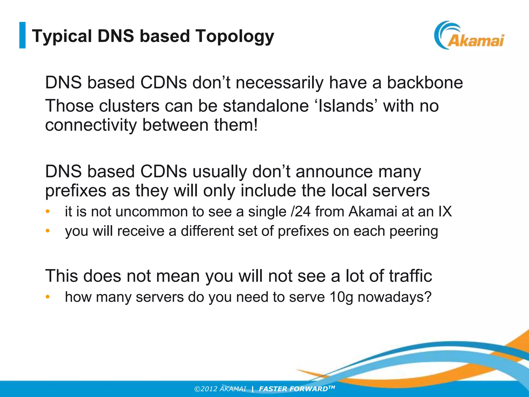 ©2012 AKAMAI | FASTER FORWARDTM
DNS based CDNs don’t necessarily have a backbone
Those clusters can be standalone ‘Islands’ with no
connectivity between them!
DNS based CDNs usually don’t announce many
prefixes as they will only include the local servers
• it is not uncommon to see a single /24 from Akamai at an IX
• you will receive a different set of prefixes on each peering
This does not mean you will not see a lot of traffic
• how many servers do you need to serve 10g nowadays?
Typical DNS based Topology
 