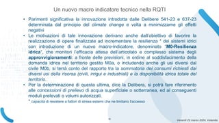 Venerdì 22 marzo 2024, Volandia
• Parimenti significativa la innovazione introdotta dalle Delibere 541-23 e 637-23
determinata dal principio del climate change e volta a minimizzarne gli effetti
negativi
• Le motivazioni di tale innovazione derivano anche dall’obiettivo di favorire la
realizzazione di opere finalizzate ad incrementare la resilienza * dei sistemi idrici
con introduzione di un nuovo macro-indicatore, denominato “M0-Resilienza
idrica”, che monitori l’efficacia attesa dell’articolato e complesso sistema degli
approvvigionamenti: a fronte delle previsioni, in ordine al soddisfacimento della
domanda idrica nel territorio gestito M0a, o includendo anche gli usi diversi dal
civile M0b, si terrà conto del rapporto tra la sommatoria dei consumi richiesti dai
diversi usi della risorsa (civili, irrigui e industriali) e la disponibilità idrica totale del
territorio.
• Per la determinazione di questa ultima, dice la Delibera, si potrà fare riferimento
alle concessioni di prelievo di acqua superficiale o sotterranea, ed ai conseguenti
moduli prelevati o volumi autorizzati.
* capacità di resistere a fattori di stress esterni che ne limitano l'accesso
Un nuovo macro indicatore tecnico nella RQTI
10
 