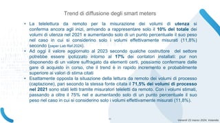 Venerdì 22 marzo 2024, Volandia
Trend di diffusione degli smart meters
• La telelettura da remoto per la misurazione dei volumi di utenza si
conferma ancora agli inizi, arrivando a rappresentare solo il 10% del totale dei
volumi di utenza nel 2021 e aumentando solo di un punto percentuale il suo peso
nel caso in cui si considerino solo i volumi effettivamente misurati (11,8%)
secondo (paper Lab Ref.2024).
• Ad oggi il valore aggiornato al 2023 secondo qualche costruttore del settore
potrebbe essere ipotizzato intorno al 17% dei contatori installati: pur non
disponendo di un valore suffragato da elementi certi, possiamo confermare dalle
gare di acquisto in corso, che il trend è in rapido incremento e probabilmente
superiore ai valori di stima citati
• Esattamente opposta la situazione della lettura da remoto dei volumi di processo
(captazione), pari secondo la stessa fonte citata il 71,5% dei volumi di processo
nel 2021 sono stati letti tramite misuratori teleletti da remoto. Con i volumi stimati,
passando a oltre il 75% nel e aumentando solo di un punto percentuale il suo
peso nel caso in cui si considerino solo i volumi effettivamente misurati (11,8%).
11
 