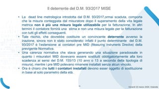 Venerdì 22 marzo 2024, Volandia
Il deterrente del D.M. 93/2017 MISE
• La dead line metrologica introdotta dal D.M. 93/2017,ormai scaduta, comporta
che la misura conteggiata dal misuratore dopo il superamento della vita legale
metrica non è più una misura legale utilizzabile per la fatturazione. In altri
termini il contatore fornirà una stima e non una misura legale per la fatturazione
con tutti gli effetti conseguenti.
• Tale rischio, che dovrebbe costituire un convincente deterrente avverso la
inazione, sinora non è stato considerato: infatti il punto determinante del D.M.
93/2017 è l’estensione ai contatori pre MID (Measuring Instruments Directive) della
previgente Normativa.
• Una carenza normativa che stava generando una situazione paradossale in
quanto i misuratori MID dovevano essere sostituiti obbligatoriamente alla loro
scadenza ai sensi del D.M. 155/13 (10 anni o 13 a seconda della tipologia di
misura), mentre i pre MID potevano rimanere installati senza alcun vincolo.
• Ora è chiaro che tutti i contatori installati devono esser oggetto di sostituzione
in base al solo parametro della età.
13
 