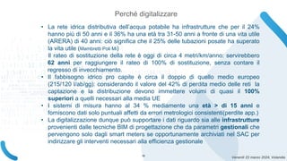 Venerdì 22 marzo 2024, Volandia
• La rete idrica distributiva dell’acqua potabile ha infrastrutture che per il 24%
hanno più di 50 anni e il 36% ha una età tra 31-50 anni a fronte di una vita utile
(ARERA) di 40 anni: ciò significa che il 25% delle tubazioni posate ha superato
la vita utile (Mambretti Poli Mi)
Il rateo di sostituzione della rete è oggi di circa 4 metri/km/anno: servirebbero
62 anni per raggiungere il rateo di 100% di sostituzione, senza contare il
regresso di invecchiamento.
• Il fabbisogno idrico pro capite è circa il doppio di quello medio europeo
(215/120 l/ab/gg): considerando il valore del 42% di perdita medio delle reti la
captazione e la distribuzione devono immettere volumi di quasi il 100%
superiori a quelli necessari alla media UE
• I sistemi di misura hanno al 34 % mediamente una età > di 15 anni e
forniscono dati solo puntuali affetti da errori metrologici consistenti(perdite app.)
• La digitalizzazione dunque può supportare i dati riguardo sia alle infrastrutture
provenienti dalle tecniche BIM di progettazione che da parametri gestionali che
pervengono solo dagli smart meters se opportunamente archiviati nel SAC per
indirizzare gli interventi necessari alla efficienza gestionale
Perché digitalizzare
16
 