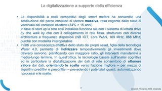 Venerdì 22 marzo 2024, Volandia
• La disponibilità a costi competitivi degli smart meters ha consentito una
sostituzione del parco contatori di utenza massiva, resa cogente dallo stato di
vecchiaia dei contatori esistenti (34% > 15 anni)
In fase di start up la rete così installata funziona sia con il sistema di lettura drive
by che walk by che con il collegamento in rete fissa, strutturato con diverse
architetture e frequenze disponibili (NB IOT, Lora WAN, 169 MHz, 868 MHz)
purchè con modalità interoperabile
• Infatti una conoscenza effettiva dello stato dei propri asset, figlia della tecnologia
Water 4.0, permette di indirizzare tempestivamente gli investimenti dove
davvero servono, pianificando con maggiore ratio, gli interventi manutentivi a
medio-lungo termine. In quest’ottica, le tecnologie basate sull’analisi cognitiva
ed in particolare la digitalizzazione dei dati di rete consentono di ottenere
valore dai dati, orientando le scelte verso l’azione migliore – per mezzo di
algoritmi predittivi e prescrittivi – prevedendo i potenziali guasti, automatizzando
i processi e le scelte.
La digitalizzazione a supporto della efficienza
17
 