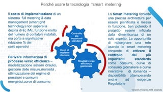 Venerdì 22 marzo 2024, Volandia
Risultati verso
efficienza
gestionale
Costi di
impleme
ntazione
Controllo
più
importanti
standard
Il costo di implementazione di un
sistema full metering & data
management (smart grid
technology) non supera la
decina di €c /Mc, funzione molto
del numero di contatori installati,
ma porta a significative
riduzione % dei
costi operativi,
Lo Smart metering richiede
una precisa architettura per
essere pianificata e messa
in funzione, ben potendo il
progetto essere inficiato
dalla dimenticanza di un
solo aspetto. La opportunità
di ridisegnare una rete
usando lo smart metering
consente di attivare il
controllo dei più
importanti standards
come consumi, curve di
consumo giornaliere e curve
interattive di domanda –
disponibilità ottemperando
anche ad esigenze
Regolatorie
Derivare informazioni di
processo verso efficienza –
modellizzazione sistemi idraulici,
gestione delle misure,morosità ,
ottimizzazione del regime di
pressioni e consumi
energetici,curve di consumo
Perchè usare la tecnologia “smart metering”
19
 