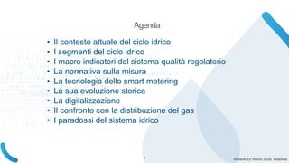 Venerdì 22 marzo 2024, Volandia
• Il contesto attuale del ciclo idrico
• I segmenti del ciclo idrico
• I macro indicatori del sistema qualità regolatorio
• La normativa sulla misura
• La tecnologia dello smart metering
• La sua evoluzione storica
• La digitalizzazione
• Il confronto con la distribuzione del gas
• I paradossi del sistema idrico
Agenda
2
 