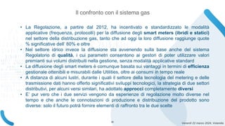Venerdì 22 marzo 2024, Volandia
• La Regolazione, a partire dal 2012, ha incentivato e standardizzato le modalità
applicative (frequenza, protocolli) per la diffusione degli smart meters (ibridi e statici)
nel settore della distribuzione gas, tanto che ad oggi la loro diffusione raggiunge quote
% significative dell’ 80% e oltre
• Nel settore idrico invece la diffusione sta avvenendo sulla base anche del sistema
Regolatorio di qualità, i cui parametri consentono ai gestori di poter utilizzare valori
premianti sui volumi distribuiti nella gestione, senza modalità applicative standard
• La diffusione degli smart meters è comunque basata sui vantaggi in termini di efficienza
gestionale ottenibili e misurabili dalle Utilities, oltre ai consumi in tempo reale
• A distanza di alcuni lustri, durante i quali il settore della tecnologia del metering e delle
trasmissione dati hanno offerto significativi sviluppi tecnologici, la strategia di due settori
distributivi, per alcuni versi similari, ha adottato approcci completamente diversi
• E’ pur vero che i due servizi vengono da esperienze di regolazione molto diverse nel
tempo e che anche le connotazioni di produzione e distribuzione del prodotto sono
diverse: solo il futuro potrà fornire elementi di raffronto tra le due scelte
Il confronto con il sistema gas
20
 