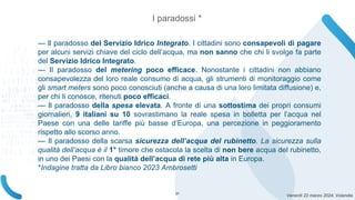 Venerdì 22 marzo 2024, Volandia
— Il paradosso del Servizio Idrico Integrato. I cittadini sono consapevoli di pagare
per alcuni servizi chiave del ciclo dell’acqua, ma non sanno che chi li svolge fa parte
del Servizio Idrico Integrato.
— Il paradosso del metering poco efficace. Nonostante i cittadini non abbiano
consapevolezza del loro reale consumo di acqua, gli strumenti di monitoraggio come
gli smart meters sono poco conosciuti (anche a causa di una loro limitata diffusione) e,
per chi li conosce, ritenuti poco efficaci.
— Il paradosso della spesa elevata. A fronte di una sottostima dei propri consumi
giornalieri, 9 italiani su 10 sovrastimano la reale spesa in bolletta per l’acqua nel
Paese con una delle tariffe più basse d’Europa, una percezione in peggioramento
rispetto allo scorso anno.
— Il paradosso della scarsa sicurezza dell’acqua del rubinetto. La sicurezza sulla
qualità dell’acqua è il 1° timore che ostacola la scelta di non bere acqua del rubinetto,
in uno dei Paesi con la qualità dell’acqua di rete più alta in Europa.
*Indagine tratta da Libro bianco 2023 Ambrosetti
I paradossi *
21
 