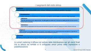 Venerdì 22 marzo 2024, Volandia
Captazione
Monitoraggio della disponibilità della risorsa, software previsionali, gestione big data
Potabilizzazione
Sistemi avanzati di abbattimento di inquinanti emergenti, monitoraggio in continuo degli inquinanti
Adduzione
Distrettualizzazione reti, telecontrollo, IAnella gestionedellereti erilevazione delleperditeidrichetramite
sensoristica avanzata
Distribuzione
Smart metering, digitalizzazioneattività previstenellacartaservizi, applicativi smart per il dialogo con il cliente, Internet of Services.
Fognatura
Sistemi avanzati di monitoraggio scolmatori ereti fognarie, monitoraggio econtrollo mediantesensoristicaavanzata (es. IoT georiferiti ed
autoconfigurati, tecnologia afibra ottica per il controllo strutturale, idraulico equalitativo).
Depurazione
Rilevamento in continuo degli inquinanti, sistemi di abbattimento inquinanti emergenti, robot per lamanutenzione, asset management applicativi
per l’affinazione delleacquedi riuso, tecnologie per il recupero energetico dai fanghi, produzionedi idrogeno da acquereflueefanghi.
I segmenti del ciclo idrico
Lo smart metering è diffuso nel settore della distribuzione per gli utenti finali
ma la lettura da remoto si è sviluppata ancor prima nella captazione e
potabilizzazione
6
 