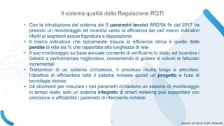 Venerdì 22 marzo 2024, Volandia
Il sistema qualità della Regolazione RQTI
• Con la introduzione del sistema dei 6 parametri tecnici ARERA fin dal 2017 ha
previsto un monitoraggio ed incentivi verso la efficienza dei vari macro indicatori
riferiti ai segmenti acqua fognatura e depurazione
• Il macro indicatore che tipicamente misura la efficienza idrica è quello delle
perdite di rete sia % che rapportate alla lunghezza di rete
• Il suo monitoraggio su base annuale consente di verificarne lo stato, ed incentiva i
Gestori a performances migliorative, consentendo di godere di volumi di fatturato
incrementali
• Trattandosi di un sistema complesso, il processo risulta lungo e articolato:
l’obiettivo di efficientare tutto il sistema richiede quindi un progetto e l’uso di
tecnologie idonee
• Gli strumenti per misurare i vari parametri richiedono un sistema di monitoraggio
in tempo reale: solo un sistema integrato di smart metering può supportare con
precisione e affidabilità i parametri di riferimento richiesti
7
 