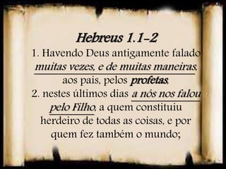 Hebreus 1.1-2
1. Havendo Deus antigamente falado
muitas vezes, e de muitas maneiras,
aos pais, pelos profetas,
2. nestes últimos dias a nós nos falou
pelo Filho, a quem constituiu
herdeiro de todas as coisas, e por
quem fez também o mundo;
 