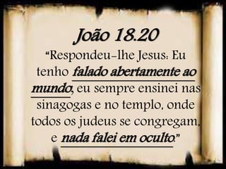 João 18.20
“Respondeu-lhe Jesus: Eu
tenho falado abertamente ao
mundo; eu sempre ensinei nas
sinagogas e no templo, onde
todos os judeus se congregam,
e nada falei em oculto.”
 