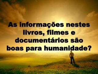 As informações nestes
livros, filmes e
documentários são
boas para humanidade?
 