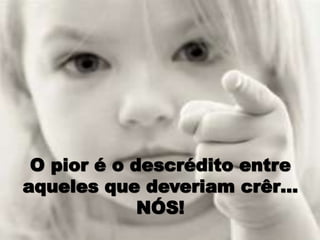 O pior é o descrédito entre
aqueles que deveriam crêr…
NÓS!
 
