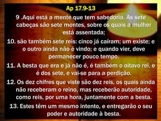 Ap 17.9-13
9 .Aqui está a mente que tem sabedoria. As sete
cabeças são sete montes, sobre os quais a mulher
está assentada;
10. são também sete reis: cinco já caíram; um existe; e
o outro ainda não é vindo; e quando vier, deve
permanecer pouco tempo.
11. A besta que era e já não é, é também o oitavo rei, e
é dos sete, e vai-se para a perdição.
12. Os dez chifres que viste são dez reis, os quais ainda
não receberam o reino, mas receberão autoridade,
como reis, por uma hora, juntamente com a besta.
13. Estes têm um mesmo intento, e entregarão o seu
poder e autoridade à besta.
 