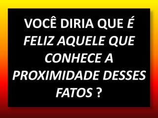 VOCÊ DIRIA QUE É
FELIZ AQUELE QUE
CONHECE A
PROXIMIDADE DESSES
FATOS ?
 