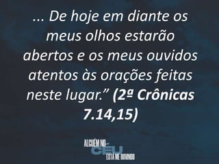 ... De hoje em diante os
meus olhos estarão
abertos e os meus ouvidos
atentos às orações feitas
neste lugar.” (2ª Crônicas
7.14,15)
 