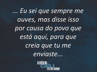 ... Eu sei que sempre me
ouves, mas disse isso
por causa do povo que
está aqui, para que
creia que tu me
enviaste...
 