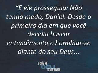 “E ele prosseguiu: Não
tenha medo, Daniel. Desde o
primeiro dia em que você
decidiu buscar
entendimento e humilhar-se
diante do seu Deus...
 