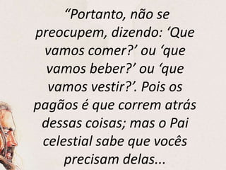 “Portanto, não se
preocupem, dizendo: ‘Que
vamos comer?’ ou ‘que
vamos beber?’ ou ‘que
vamos vestir?’. Pois os
pagãos é que correm atrás
dessas coisas; mas o Pai
celestial sabe que vocês
precisam delas...
 