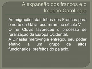 • As migrações das tribos dos Francos para
o norte da Gália, ocorreram no século V.
• O rei Clóvis favoreceu o processo de
ruralização da Europa Ocidental,
• A Dinastia merovíngia entregou seu poder
efetivo a um grupo de altos
funcionários, prefeitos do palácio.
 