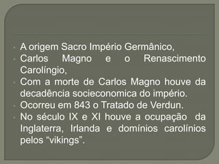 • A origem Sacro Império Germânico,
• Carlos Magno e o Renascimento
Carolíngio,
• Com a morte de Carlos Magno houve da
decadência socieconomica do império.
• Ocorreu em 843 o Tratado de Verdun.
• No século IX e XI houve a ocupação da
Inglaterra, Irlanda e domínios carolínios
pelos “vikings”.
 