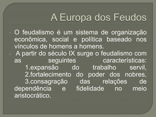 • O feudalismo é um sistema de organização
econômica, social e política baseado nos
vínculos de homens a homens.
• A partir do século IX surge o feudalismo com
as seguintes características:
1.expansão do trabalho servil,
2.fortalecimento do poder dos nobres,
3.consagração das relações de
dependência e fidelidade no meio
aristocrático.
 