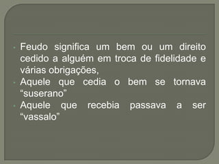 • Feudo significa um bem ou um direito
cedido a alguém em troca de fidelidade e
várias obrigações,
• Aquele que cedia o bem se tornava
“suserano”
• Aquele que recebia passava a ser
“vassalo”
 