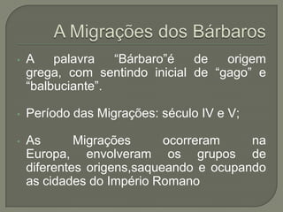 • A palavra “Bárbaro”é de origem
grega, com sentindo inicial de “gago” e
“balbuciante”.
• Período das Migrações: século IV e V;
• As Migrações ocorreram na
Europa, envolveram os grupos de
diferentes origens,saqueando e ocupando
as cidades do Império Romano
 