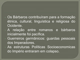 • Os Bárbaros contribuíram para a formação
étnica, cultural, linguística e religiosa do
Ocidente.
• A relação entre romanos e bárbaros
inicialmente foi pacífica.
• Guerreiros germânicos: guardas pessoais
dos Imperadores.
• As estruturas Políticas Socioeconomicas
do Império entraram em colapso.
 