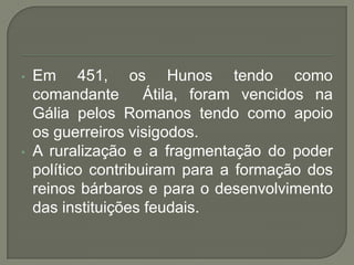 • Em 451, os Hunos tendo como
comandante Átila, foram vencidos na
Gália pelos Romanos tendo como apoio
os guerreiros visigodos.
• A ruralização e a fragmentação do poder
político contribuiram para a formação dos
reinos bárbaros e para o desenvolvimento
das instituições feudais.
 