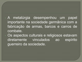 • A metalúrgia desempenhou um papel
importante na sociedade germânica com a
fabricação de armas, barcos e carros de
combate.
• Os aspectos culturais e religiosos estavam
diretamente vinculados ao espírito
guerreiro da sociedade.
 
