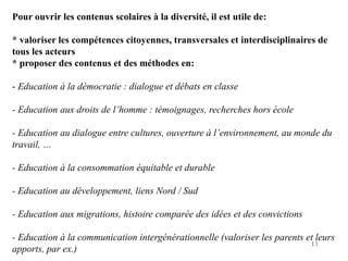Pour ouvrir les contenus scolaires à la diversité, il est utile de:

* valoriser les compétences citoyennes, transversales et interdisciplinaires de
tous les acteurs
* proposer des contenus et des méthodes en:

- Education à la démocratie : dialogue et débats en classe

- Education aux droits de l’homme : témoignages, recherches hors école

- Education au dialogue entre cultures, ouverture à l’environnement, au monde du
travail, …

- Education à la consommation équitable et durable

- Education au développement, liens Nord / Sud

- Education aux migrations, histoire comparée des idées et des convictions

- Education à la communication intergénérationnelle (valoriser les parents et leurs
                                                                            11
apports, par ex.)
 