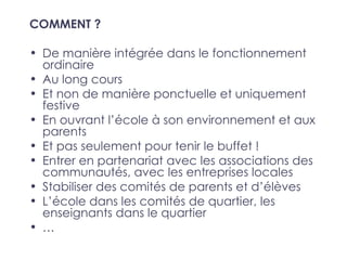 COMMENT ?

• De manière intégrée dans le fonctionnement
  ordinaire
• Au long cours
• Et non de manière ponctuelle et uniquement
  festive
• En ouvrant l’école à son environnement et aux
  parents
• Et pas seulement pour tenir le buffet !
• Entrer en partenariat avec les associations des
  communautés, avec les entreprises locales
• Stabiliser des comités de parents et d’élèves
• L’école dans les comités de quartier, les
  enseignants dans le quartier
• …
 
