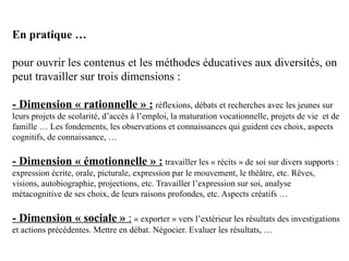 En pratique …

pour ouvrir les contenus et les méthodes éducatives aux diversités, on
peut travailler sur trois dimensions :

- Dimension « rationnelle » : réflexions, débats et recherches avec les jeunes sur
leurs projets de scolarité, d’accès à l’emploi, la maturation vocationnelle, projets de vie et de
famille … Les fondements, les observations et connaissances qui guident ces choix, aspects
cognitifs, de connaissance, …

- Dimension « émotionnelle » : travailler les « récits » de soi sur divers supports :
expression écrite, orale, picturale, expression par le mouvement, le théâtre, etc. Rêves,
visions, autobiographie, projections, etc. Travailler l’expression sur soi, analyse
métacognitive de ses choix, de leurs raisons profondes, etc. Aspects créatifs …

- Dimension « sociale » : « exporter » vers l’extérieur les résultats des investigations
et actions précédentes. Mettre en débat. Négocier. Evaluer les résultats, …
 