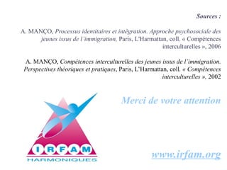 Sources :

A. MANÇO, Processus identitaires et intégration. Approche psychosociale des
      jeunes issus de l’immigration, Paris, L'Harmattan, coll. « Compétences
                                                      interculturelles », 2006

 A. MANÇO, Compétences interculturelles des jeunes issus de l’immigration.
 Perspectives théoriques et pratiques, Paris, L’Harmattan, coll. « Compétences
                                                        interculturelles », 2002


                                        Merci de votre attention




                                                    www.irfam.org
 