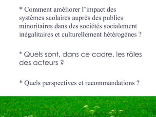 * Comment améliorer l’impact des
systèmes scolaires auprès des publics
minoritaires dans des sociétés socialement
inégalitaires et culturellement hétérogènes ?

* Quels sont, dans ce cadre, les rôles
des acteurs ?

* Quels perspectives et recommandations ?
 