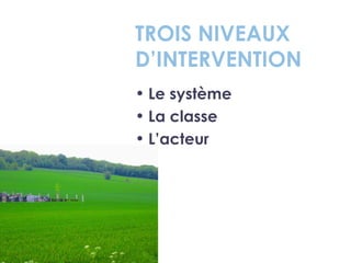 TROIS NIVEAUX
D’INTERVENTION
• Le système
• La classe
• L’acteur
 