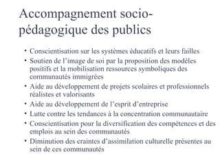 Accompagnement socio-
pédagogique des publics
• Conscientisation sur les systèmes éducatifs et leurs failles
• Soutien de l’image de soi par la proposition des modèles
  positifs et la mobilisation ressources symboliques des
  communautés immigrées
• Aide au développement de projets scolaires et professionnels
  réalistes et valorisants
• Aide au développement de l’esprit d’entreprise
• Lutte contre les tendances à la concentration communautaire
• Conscientisation pour la diversification des compétences et des
  emplois au sein des communautés
• Diminution des craintes d’assimilation culturelle présentes au
  sein de ces communautés
 