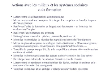 Actions avec les milieux et les systèmes scolaires
                 et de formation
• Lutter contre les concentrations communautaires
• Mettre en œuvre des actions pour développer les compétences dans les langues
  de l’enseignement
• Renforcer l’offre de formation en langue pour les parents – en lien avec les
  écoles et/ou l’emploi
• Renforcer l’enseignement pré-primaire
• Hétérogénéiser les écoles : publics, personnels, sections, etc.
• Identifier les stratégies de réussite des populations issues de l’immigration
• Mettre en place des espaces de dialogue et de « frottement » élèves/enseignants,
  enseignants/enseignants, élèves/parents, enseignants/autres acteurs, …
• Travailler la perception que l’école a de ses publics et de son rôle – en formation
  continue et initiale
• Identifier les bonnes pratiques des acteurs et des systèmes et les faire savoir
• Développer une culture de l’évaluation formative et de la réussite
• Lutter contre les tendances normalisatrices des écoles, apaiser les craintes et le
  sentiment d’invasion des enseignants
• Valoriser les langues et les cultures d’origine des élèves dans les écoles
 