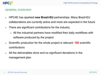23/1/2018HPC4E General Overview3
GENERAL OVERVIEW
 HPC4E has sparked new Brazil-EU partnerships. Many Brazil-EU
collaborations are currently active and more are expected in the future
 There are significant contributions for the industry
 All the industrial partners have modified their daily workflows with
software produced by the project.
 Scientific production for the whole project is relevant: 102 scientific
contributions
 All the deliverables done and no significant deviations in the
management plan
 