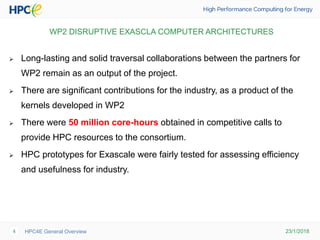 23/1/2018HPC4E General Overview4
WP2 DISRUPTIVE EXASCLA COMPUTER ARCHITECTURES
 Long-lasting and solid traversal collaborations between the partners for
WP2 remain as an output of the project.
 There are significant contributions for the industry, as a product of the
kernels developed in WP2
 There were 50 million core-hours obtained in competitive calls to
provide HPC resources to the consortium.
 HPC prototypes for Exascale were fairly tested for assessing efficiency
and usefulness for industry.
 