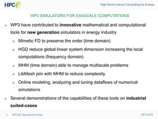 23/1/2018HPC4E General Overview5
WP3 SIMULATORS FOR EXASCALE COMPUTATIONS
 WP3 have contributed to innovative mathematical and computational
tools for new generation simulators in energy industry
 Mimetic FD to preserve the order (time domain)
 HGD reduce global linear system dimension increasing the local
computations (frequency domain)
 MHM (time domain) able to manage multiscale problems
 LibMesh join with MHM to reduce complexity
 Online modeling, analyzing and tuning dataflows of numerical
simulations
 Several demonstrations of the capabilities of these tools on industrial
suited-cases
 