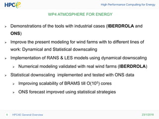 23/1/2018HPC4E General Overview6
 Demonstrations of the tools with industrial cases (IBERDROLA and
ONS)
 Improve the present modeling for wind farms with to different lines of
work: Dynamical and Statistical downscaling
 Implementation of RANS & LES models using dynamical downscaling
 Numerical modeling validated with real wind farms (IBERDROLA)
 Statistical downscaling implemented and tested with ONS data
 Improving scalability of BRAMS till O(105) cores
 ONS forecast improved using statistical strategies
WP4 ATMOSPHERE FOR ENERGY
 