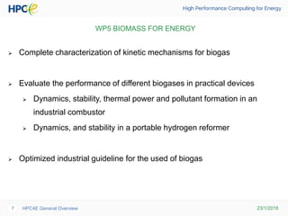 23/1/2018HPC4E General Overview7
WP5 BIOMASS FOR ENERGY
 Complete characterization of kinetic mechanisms for biogas
 Evaluate the performance of different biogases in practical devices
 Dynamics, stability, thermal power and pollutant formation in an
industrial combustor
 Dynamics, and stability in a portable hydrogen reformer
 Optimized industrial guideline for the used of biogas
 