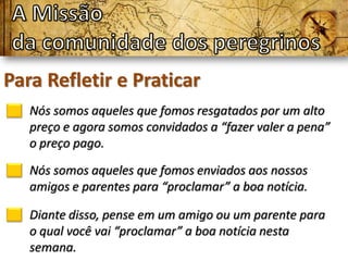 Para Refletir e Praticar
   Nós somos aqueles que fomos resgatados por um alto
   preço e agora somos convidados a “fazer valer a pena”
   o preço pago.

   Nós somos aqueles que fomos enviados aos nossos
   amigos e parentes para “proclamar” a boa notícia.

   Diante disso, pense em um amigo ou um parente para
   o qual você vai “proclamar” a boa notícia nesta
   semana.
 