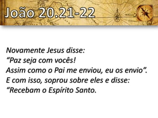 Novamente Jesus disse:
“Paz seja com vocês!
Assim como o Pai me enviou, eu os envio”.
E com isso, soprou sobre eles e disse:
“Recebam o Espírito Santo.
 