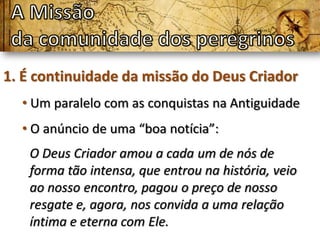 1. É continuidade da missão do Deus Criador
  • Um paralelo com as conquistas na Antiguidade
  • O anúncio de uma “boa notícia”:
   O Deus Criador amou a cada um de nós de
   forma tão intensa, que entrou na história, veio
   ao nosso encontro, pagou o preço de nosso
   resgate e, agora, nos convida a uma relação
   íntima e eterna com Ele.
 